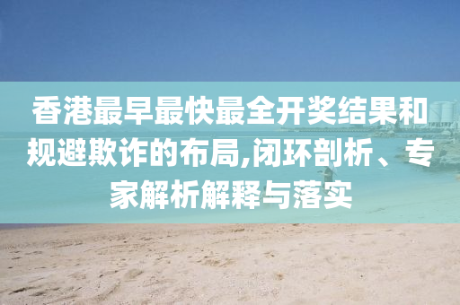 香港最早最快最全開獎結(jié)果和規(guī)避欺詐的布局,閉環(huán)剖析、專家解析解釋與落實