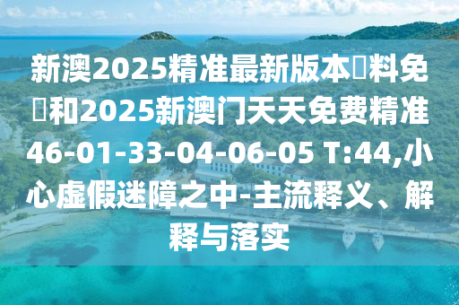 新澳2025精準(zhǔn)最新版本資料免費(fèi)和2025新澳門(mén)天天免費(fèi)精準(zhǔn)46-01-33-04-06-05 T:44,小心虛假迷障之中-主流釋義、解釋與落實(shí)