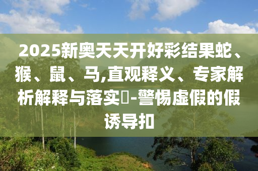 2025新奧天天開(kāi)好彩結(jié)果蛇、猴、鼠、馬,直觀釋義、專(zhuān)家解析解釋與落實(shí)?-警惕虛假的假誘導(dǎo)扣