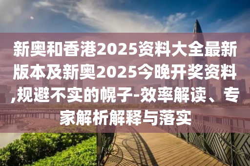 新奧和香港2025資料大全最新版本及新奧2025今晚開獎資料,規(guī)避不實的幌子-效率解讀、專家解析解釋與落實