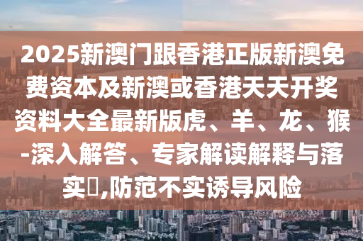 2025新澳門(mén)跟香港正版新澳免費(fèi)資本及新澳或香港天天開(kāi)獎(jiǎng)資料大全最新版虎、羊、龍、猴-深入解答、專(zhuān)家解讀解釋與落實(shí)?,防范不實(shí)誘導(dǎo)風(fēng)險(xiǎn)