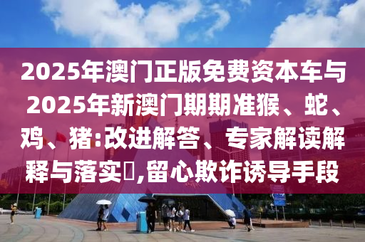 2025年澳門正版免費(fèi)資本車與2025年新澳門期期準(zhǔn)猴、蛇、雞、豬:改進(jìn)解答、專家解讀解釋與落實?,留心欺詐誘導(dǎo)手段