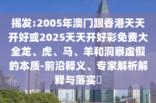 揭發(fā):2005年澳門跟香港天天開好或2025天天開好彩免費(fèi)大全龍、虎、馬、羊和洞察虛假的本質(zhì)-前沿釋義、專家解析解釋與落實?