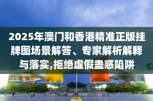 2025年澳門和香港精準(zhǔn)正版掛牌圖場景解答、專家解析解釋與落實,拒絕虛假蠱惑陷阱