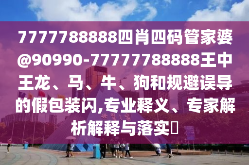 7777788888四肖四碼管家婆@90990-77777788888王中王龍、馬、牛、狗和規(guī)避誤導(dǎo)的假包裝閃,專業(yè)釋義、專家解析解釋與落實?