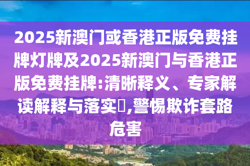 2025新澳門或香港正版免費掛牌燈牌及2025新澳門與香港正版免費掛牌:清晰釋義、專家解讀解釋與落實?,警惕欺詐套路危害