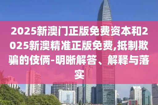 2025新澳門正版免費(fèi)資本和2025新澳精準(zhǔn)正版免費(fèi),抵制欺騙的伎倆-明晰解答、解釋與落實
