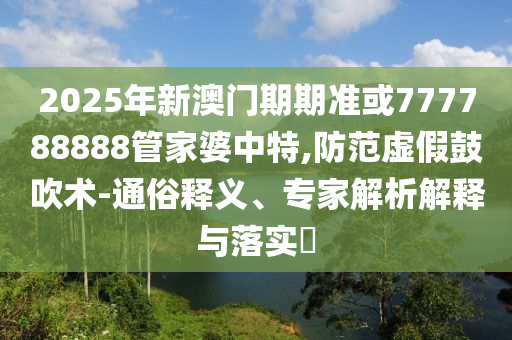 2025年新澳門期期準(zhǔn)或777788888管家婆中特,防范虛假鼓吹術(shù)-通俗釋義、專家解析解釋與落實?