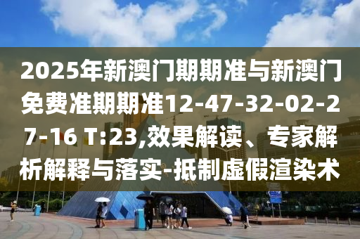 2025年新澳門期期準(zhǔn)與新澳門免費(fèi)準(zhǔn)期期準(zhǔn)12-47-32-02-27-16 T:23,效果解讀、專家解析解釋與落實(shí)-抵制虛假渲染術(shù)