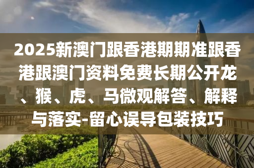 2025新澳門跟香港期期準(zhǔn)跟香港跟澳門資料免費(fèi)長期公開龍、猴、虎、馬微觀解答、解釋與落實(shí)-留心誤導(dǎo)包裝技巧