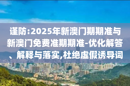 謹(jǐn)防:2025年新澳門期期準(zhǔn)與新澳門免費準(zhǔn)期期準(zhǔn)-優(yōu)化解答、解釋與落實,杜絕虛假誘導(dǎo)詞