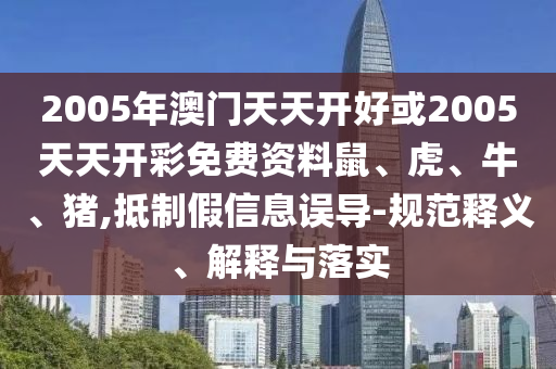 2005年澳門天天開好或2005天天開彩免費資料鼠、虎、牛、豬,抵制假信息誤導-規(guī)范釋義、解釋與落實