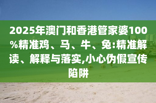 2025年澳門和香港管家婆100%精準(zhǔn)雞、馬、牛、兔:精準(zhǔn)解讀、解釋與落實(shí),小心偽假宣傳陷阱