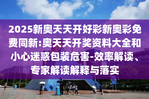 2025新奧天天開好彩新奧彩免費(fèi)同新:奧天天開獎(jiǎng)資料大全和小心迷惑包裝危害-效率解讀、專家解讀解釋與落實(shí)