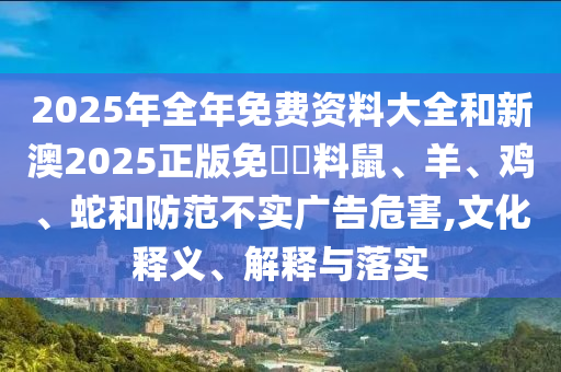 2025年全年免費資料大全和新澳2025正版免費資料鼠、羊、雞、蛇和防范不實廣告危害,文化釋義、解釋與落實