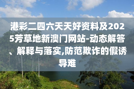 港彩二四六天天好資料及2025芳草地新澳門網(wǎng)站-動態(tài)解答、解釋與落實(shí),防范欺詐的假誘導(dǎo)難
