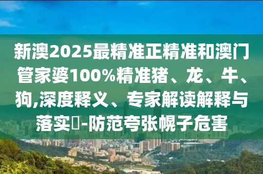 新澳2025最精準正精準和澳門管家婆100%精準豬、龍、牛、狗,深度釋義、專家解讀解釋與落實?-防范夸張幌子危害