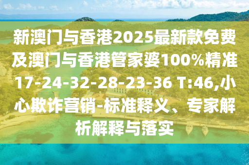 新澳門與香港2025最新款免費及澳門與香港管家婆100%精準17-24-32-28-23-36 T:46,小心欺詐營銷-標準釋義、專家解析解釋與落實
