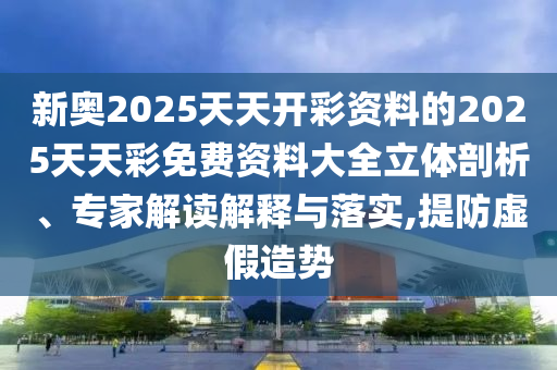 新奧2025天天開彩資料的2025天天彩免費資料大全立體剖析、專家解讀解釋與落實,提防虛假造勢