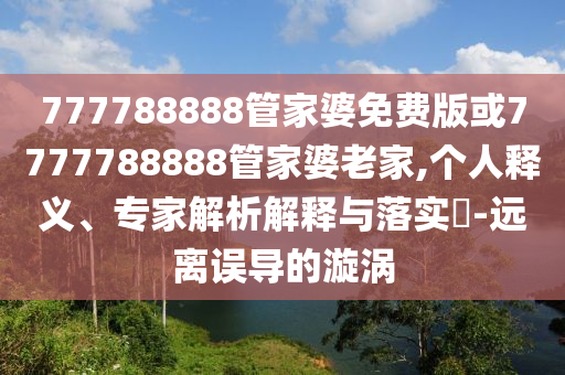 777788888管家婆免費(fèi)版或7777788888管家婆老家,個(gè)人釋義、專家解析解釋與落實(shí)?-遠(yuǎn)離誤導(dǎo)的漩渦