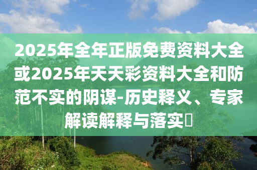 2025年全年正版免費(fèi)資料大全或2025年天天彩資料大全和防范不實(shí)的陰謀-歷史釋義、專家解讀解釋與落實(shí)?