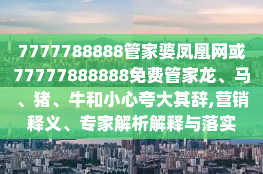 7777788888管家婆鳳凰網(wǎng)或77777888888免費管家龍、馬、豬、牛和小心夸大其辭,營銷釋義、專家解析解釋與落實
