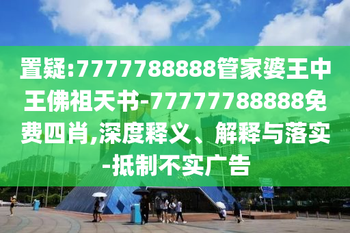 置疑:7777788888管家婆王中王佛祖天書-77777788888免費四肖,深度釋義、解釋與落實-抵制不實廣告