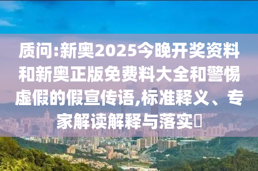 質(zhì)問:新奧2025今晚開獎資料和新奧正版免費料大全和警惕虛假的假宣傳語,標(biāo)準(zhǔn)釋義、專家解讀解釋與落實?