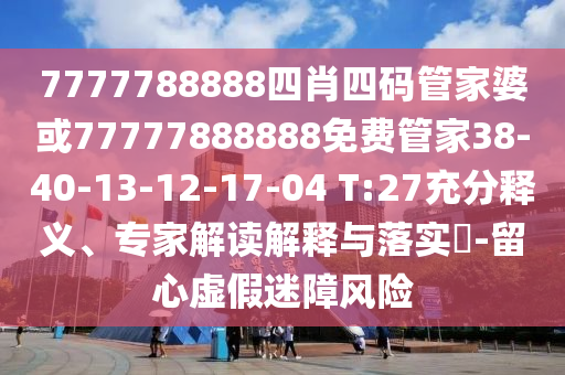 7777788888四肖四碼管家婆或77777888888免費(fèi)管家38-40-13-12-17-04 T:27充分釋義、專家解讀解釋與落實(shí)?-留心虛假迷障風(fēng)險