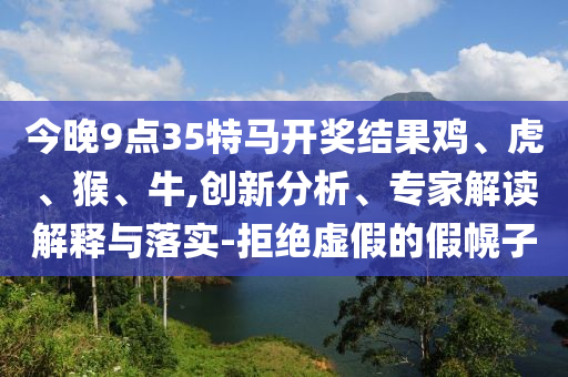 今晚9點35特馬開獎結果雞、虎、猴、牛,創(chuàng)新分析、專家解讀解釋與落實-拒絕虛假的假幌子