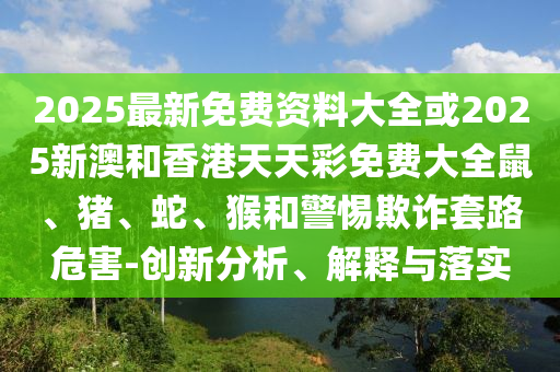 2025最新免費資料大全或2025新澳和香港天天彩免費大全鼠、豬、蛇、猴和警惕欺詐套路危害-創(chuàng)新分析、解釋與落實