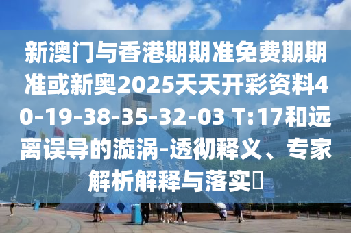 新澳門與香港期期準免費期期準或新奧2025天天開彩資料40-19-38-35-32-03 T:17和遠離誤導的漩渦-透徹釋義、專家解析解釋與落實?
