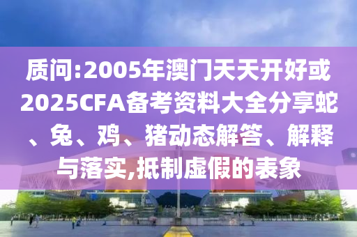 質(zhì)問(wèn):2005年澳門天天開好或2025CFA備考資料大全分享蛇、兔、雞、豬動(dòng)態(tài)解答、解釋與落實(shí),抵制虛假的表象