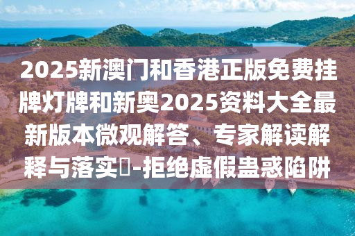 2025新澳門和香港正版免費掛牌燈牌和新奧2025資料大全最新版本微觀解答、專家解讀解釋與落實?-拒絕虛假蠱惑陷阱