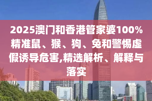 2025澳門和香港管家婆100%精準(zhǔn)鼠、猴、狗、兔和警惕虛假誘導(dǎo)危害,精選解析、解釋與落實