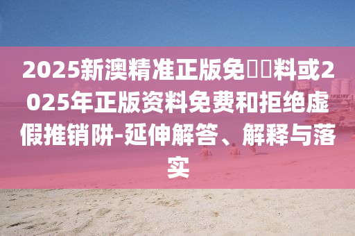 2025新澳精準正版免費資料或2025年正版資料免費和拒絕虛假推銷阱-延伸解答、解釋與落實