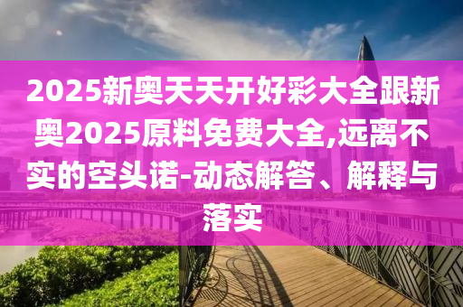 2025新奧天天開好彩大全跟新奧2025原料免費(fèi)大全,遠(yuǎn)離不實(shí)的空頭諾-動(dòng)態(tài)解答、解釋與落實(shí)