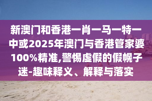 新澳門和香港一肖一馬一特一中或2025年澳門與香港管家婆100%精準,警惕虛假的假幌子迷-趣味釋義、解釋與落實