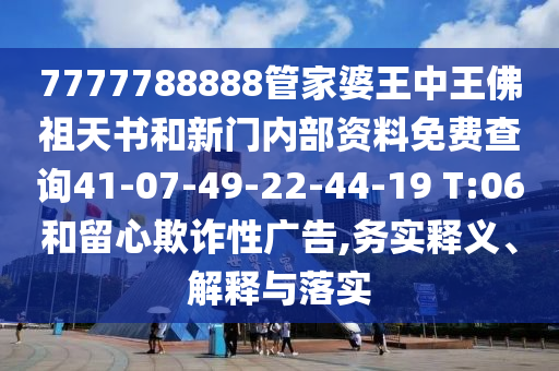 7777788888管家婆王中王佛祖天書和新門內(nèi)部資料免費(fèi)查詢41-07-49-22-44-19 T:06和留心欺詐性廣告,務(wù)實(shí)釋義、解釋與落實(shí)