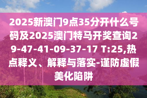 2025新澳門9點(diǎn)35分開什么號碼及2025澳門特馬開獎(jiǎng)查詢29-47-41-09-37-17 T:25,熱點(diǎn)釋義、解釋與落實(shí)-謹(jǐn)防虛假美化陷阱