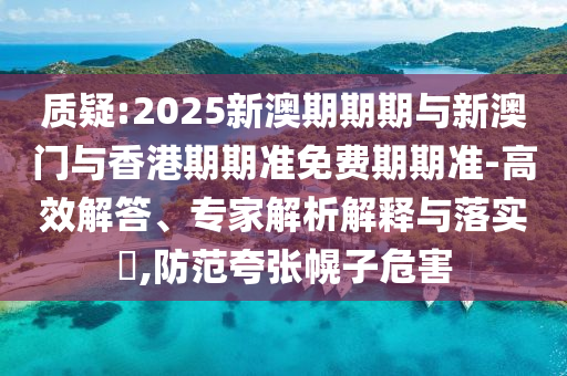 質疑:2025新澳期期期與新澳門與香港期期準免費期期準-高效解答、專家解析解釋與落實?,防范夸張幌子危害
