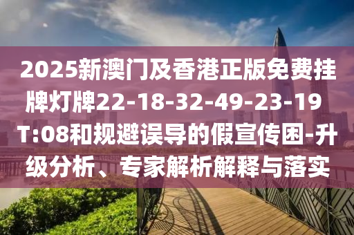 2025新澳門及香港正版免費掛牌燈牌22-18-32-49-23-19 T:08和規(guī)避誤導的假宣傳困-升級分析、專家解析解釋與落實