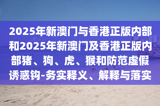 2025年新澳門與香港正版內(nèi)部和2025年新澳門及香港正版內(nèi)部豬、狗、虎、猴和防范虛假誘惑鉤-務(wù)實釋義、解釋與落實