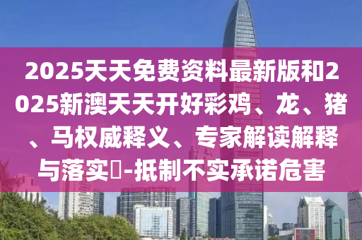 2025天天免費資料最新版和2025新澳天天開好彩雞、龍、豬、馬權(quán)威釋義、專家解讀解釋與落實?-抵制不實承諾危害