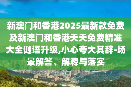 新澳門和香港2025最新款免費及新澳門和香港天天免費精準大全謎語升級,小心夸大其辭-場景解答、解釋與落實