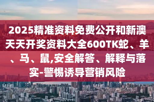 2025精準資料免費公開和新澳天天開獎資料大全600TK蛇、羊、馬、鼠,安全解答、解釋與落實-警惕誘導營銷風險