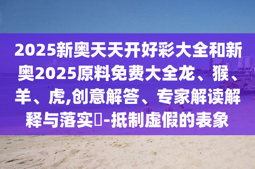 2025新奧天天開(kāi)好彩大全和新奧2025原料免費(fèi)大全龍、猴、羊、虎,創(chuàng)意解答、專家解讀解釋與落實(shí)?-抵制虛假的表象