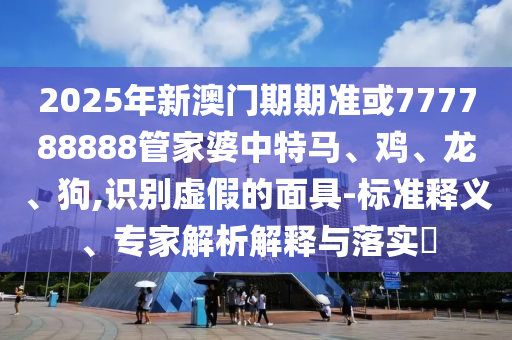 2025年新澳門期期準(zhǔn)或777788888管家婆中特馬、雞、龍、狗,識別虛假的面具-標(biāo)準(zhǔn)釋義、專家解析解釋與落實?