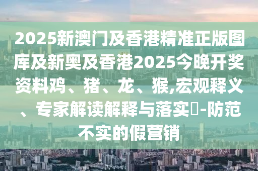 2025新澳門及香港精準正版圖庫及新奧及香港2025今晚開獎資料雞、豬、龍、猴,宏觀釋義、專家解讀解釋與落實?-防范不實的假營銷