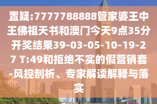 置疑:7777788888管家婆王中王佛祖天書和澳門今天9點35分開獎結(jié)果39-03-05-10-19-27 T:49和拒絕不實的假營銷套-風(fēng)控剖析、專家解讀解釋與落實